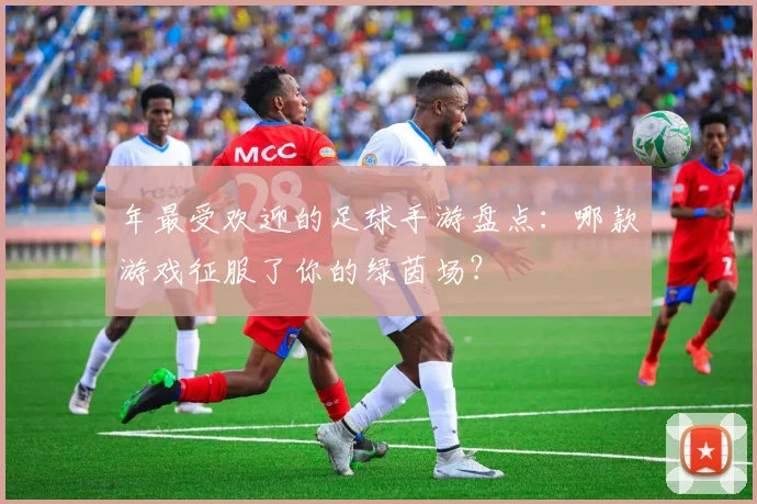 年最受欢迎的足球手游盘点:哪款游戏征服了你的绿茵场?