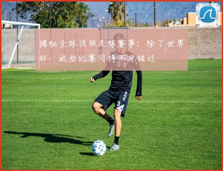 揭秘全球顶级足球赛事：除了世界杯，这些比赛同样不可错过