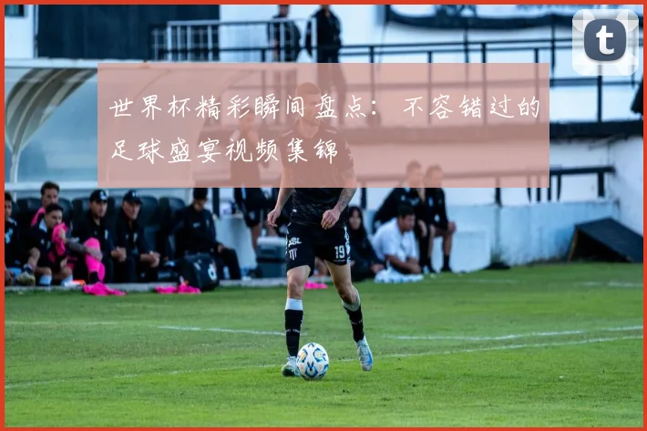 世界杯精彩瞬间盘点：不容错过的足球盛宴视频集锦